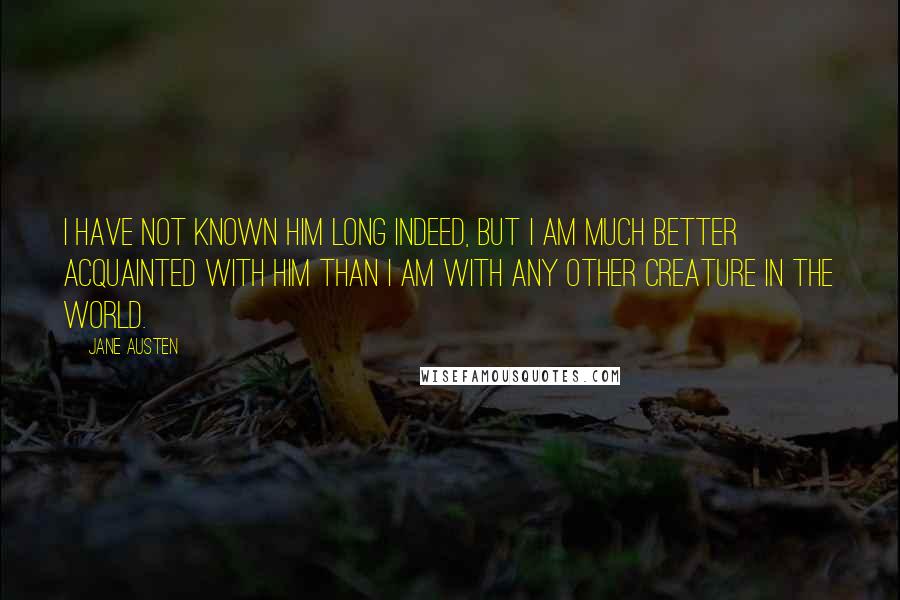 Jane Austen Quotes: I have not known him long indeed, but I am much better acquainted with him than I am with any other creature in the world.