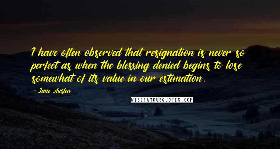 Jane Austen Quotes: I have often observed that resignation is never so perfect as when the blessing denied begins to lose somewhat of its value in our estimation.