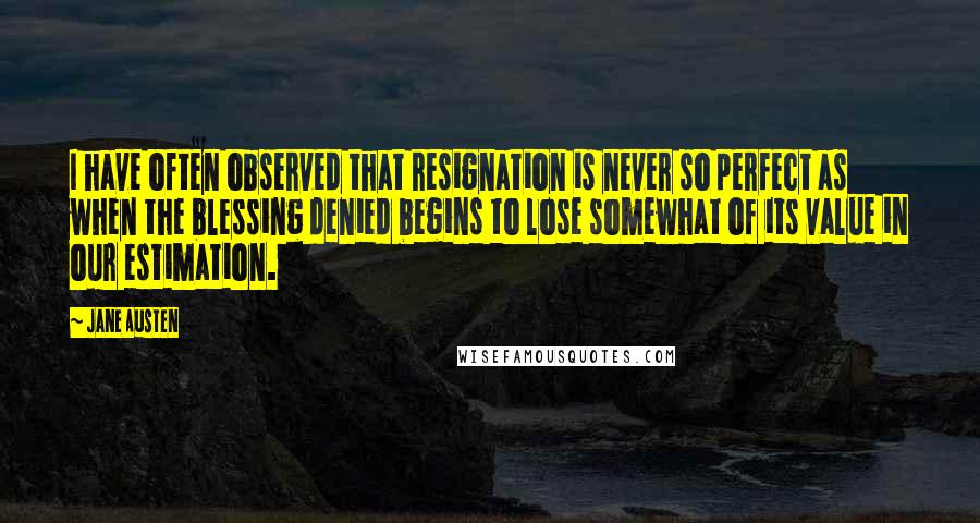 Jane Austen Quotes: I have often observed that resignation is never so perfect as when the blessing denied begins to lose somewhat of its value in our estimation.