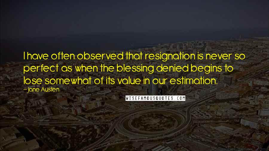 Jane Austen Quotes: I have often observed that resignation is never so perfect as when the blessing denied begins to lose somewhat of its value in our estimation.