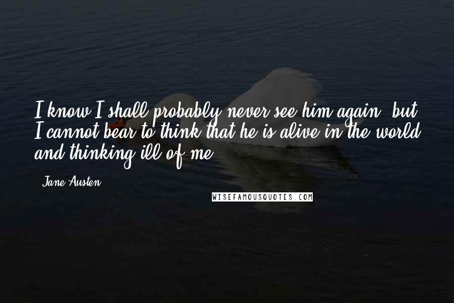 Jane Austen Quotes: I know I shall probably never see him again, but I cannot bear to think that he is alive in the world and thinking ill of me.
