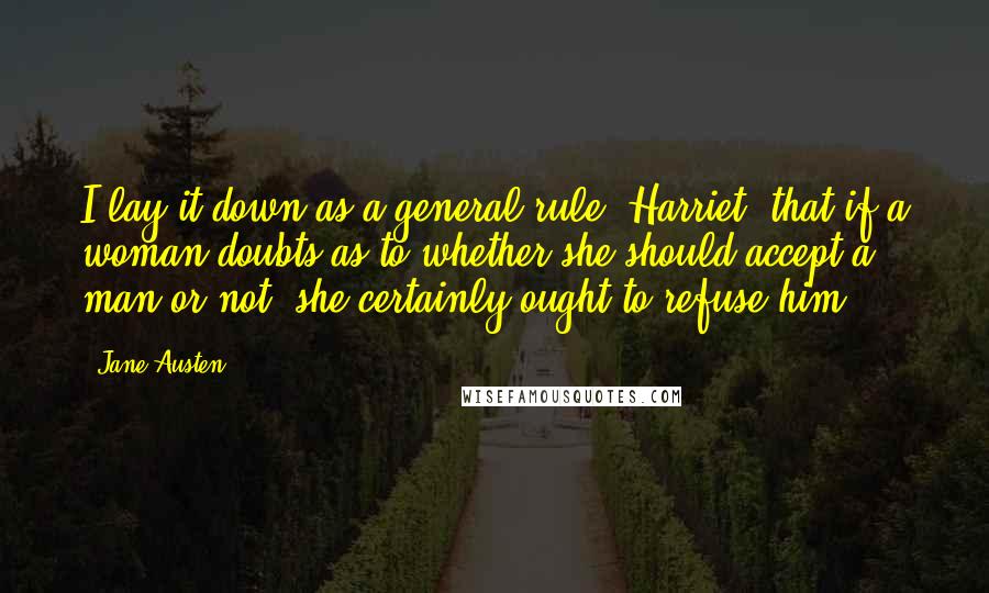 Jane Austen Quotes: I lay it down as a general rule, Harriet, that if a woman doubts as to whether she should accept a man or not, she certainly ought to refuse him.