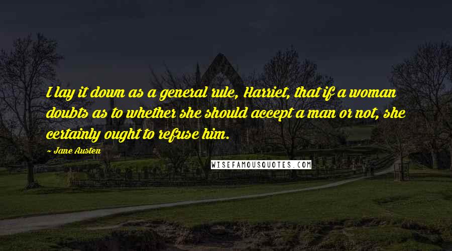 Jane Austen Quotes: I lay it down as a general rule, Harriet, that if a woman doubts as to whether she should accept a man or not, she certainly ought to refuse him.