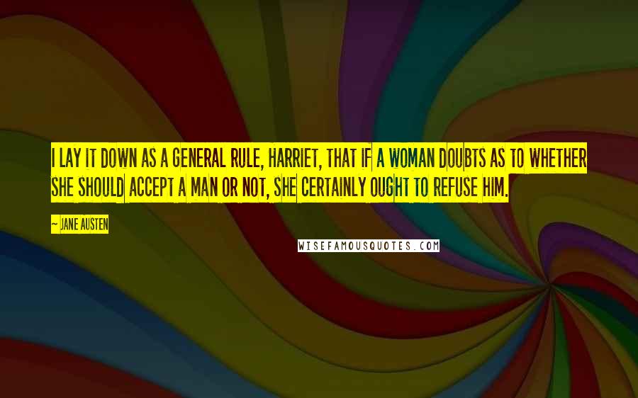 Jane Austen Quotes: I lay it down as a general rule, Harriet, that if a woman doubts as to whether she should accept a man or not, she certainly ought to refuse him.