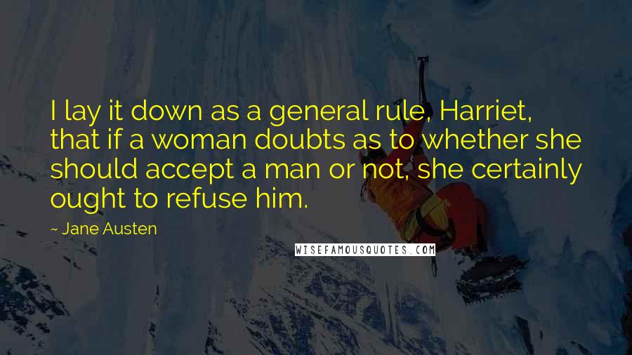 Jane Austen Quotes: I lay it down as a general rule, Harriet, that if a woman doubts as to whether she should accept a man or not, she certainly ought to refuse him.