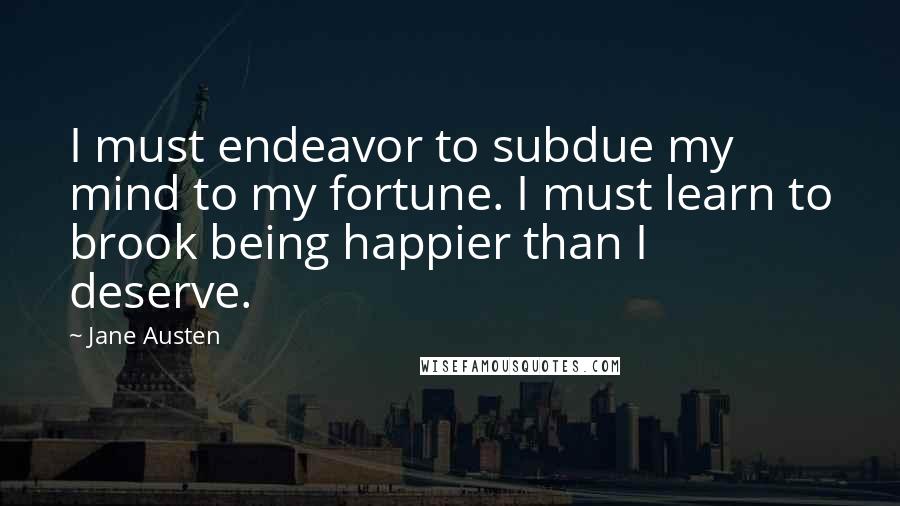 Jane Austen Quotes: I must endeavor to subdue my mind to my fortune. I must learn to brook being happier than I deserve.