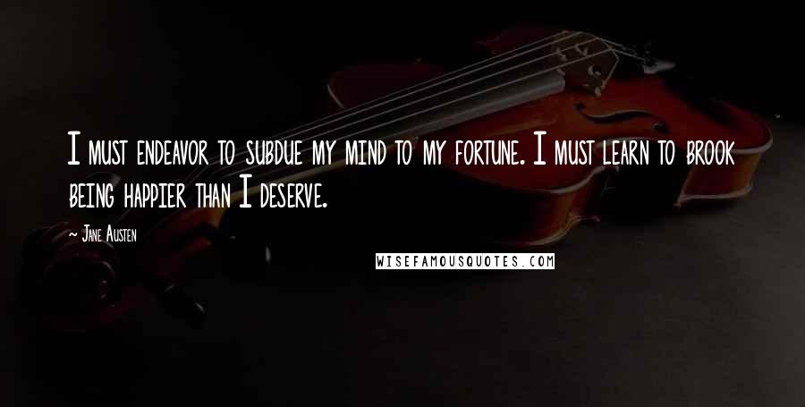 Jane Austen Quotes: I must endeavor to subdue my mind to my fortune. I must learn to brook being happier than I deserve.