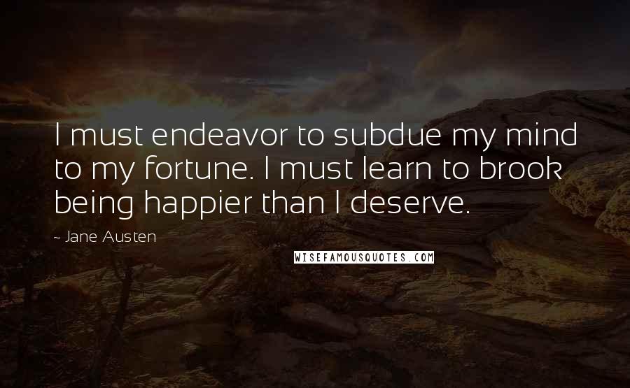 Jane Austen Quotes: I must endeavor to subdue my mind to my fortune. I must learn to brook being happier than I deserve.