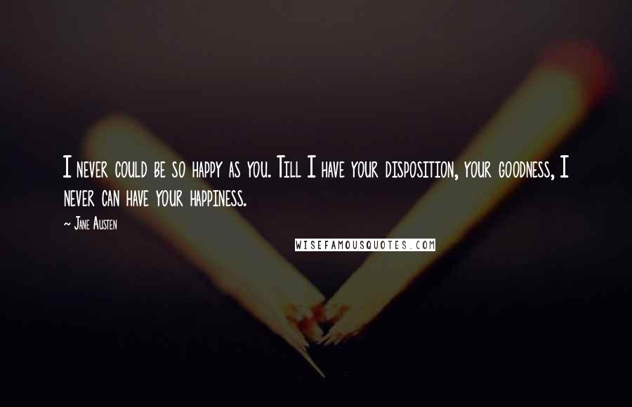 Jane Austen Quotes: I never could be so happy as you. Till I have your disposition, your goodness, I never can have your happiness.