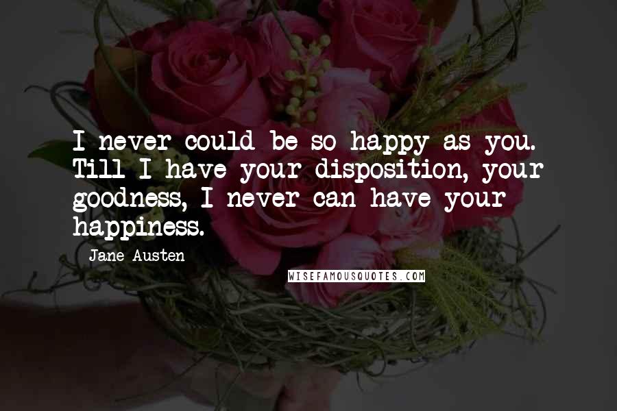 Jane Austen Quotes: I never could be so happy as you. Till I have your disposition, your goodness, I never can have your happiness.