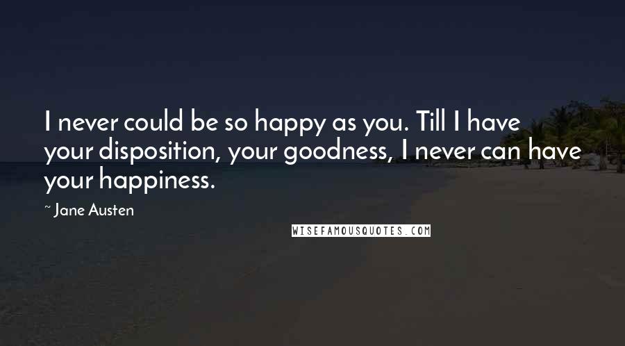 Jane Austen Quotes: I never could be so happy as you. Till I have your disposition, your goodness, I never can have your happiness.