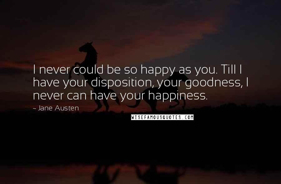 Jane Austen Quotes: I never could be so happy as you. Till I have your disposition, your goodness, I never can have your happiness.