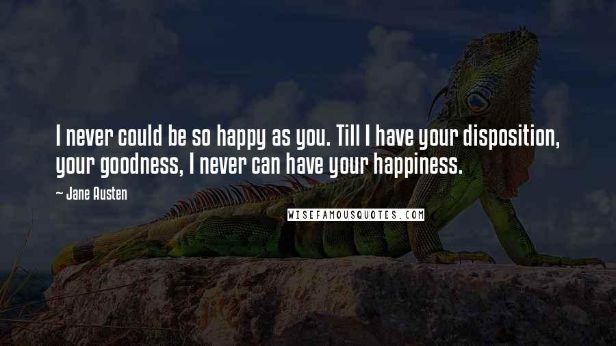 Jane Austen Quotes: I never could be so happy as you. Till I have your disposition, your goodness, I never can have your happiness.