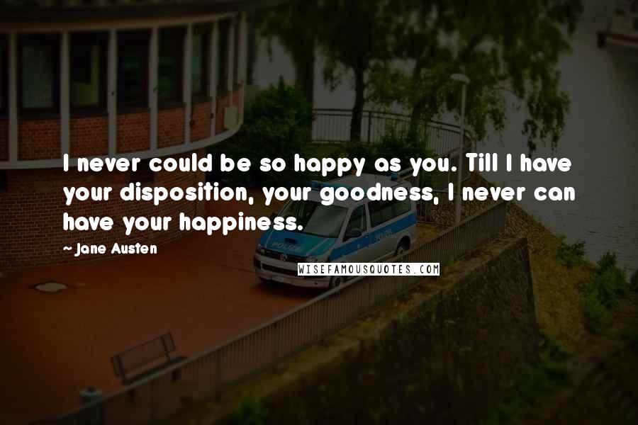 Jane Austen Quotes: I never could be so happy as you. Till I have your disposition, your goodness, I never can have your happiness.