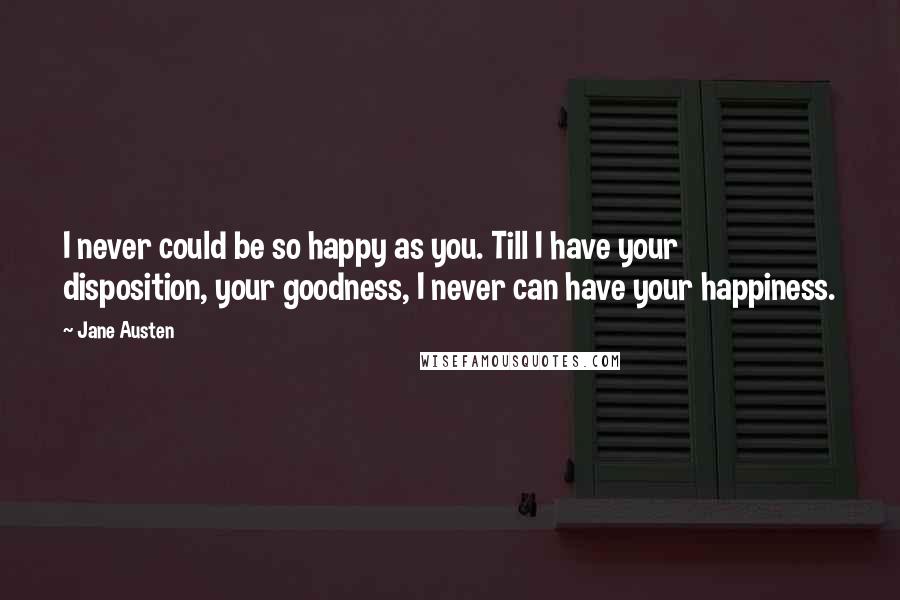 Jane Austen Quotes: I never could be so happy as you. Till I have your disposition, your goodness, I never can have your happiness.