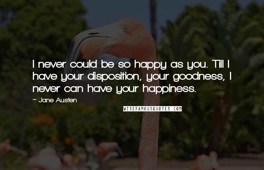 Jane Austen Quotes: I never could be so happy as you. Till I have your disposition, your goodness, I never can have your happiness.