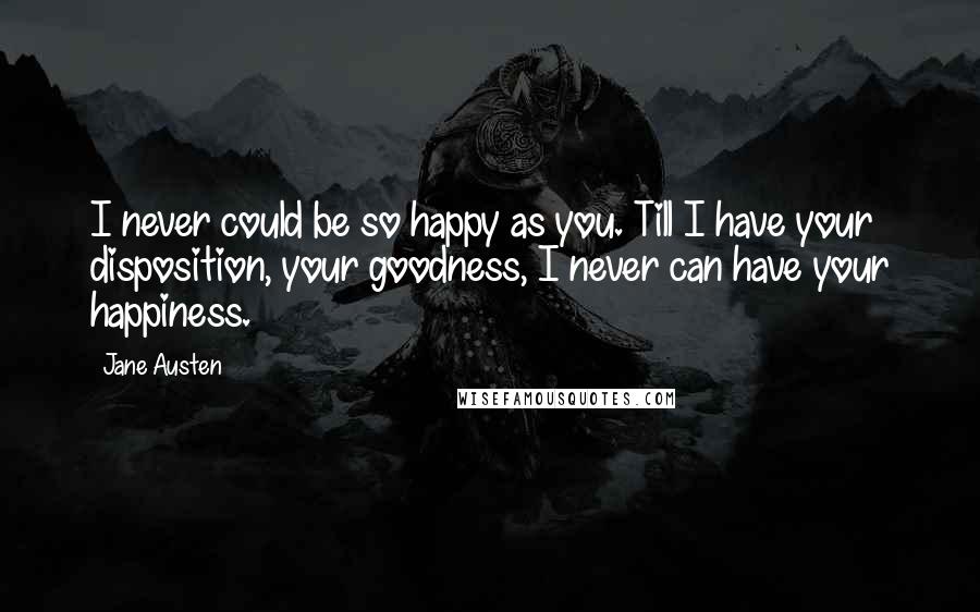 Jane Austen Quotes: I never could be so happy as you. Till I have your disposition, your goodness, I never can have your happiness.