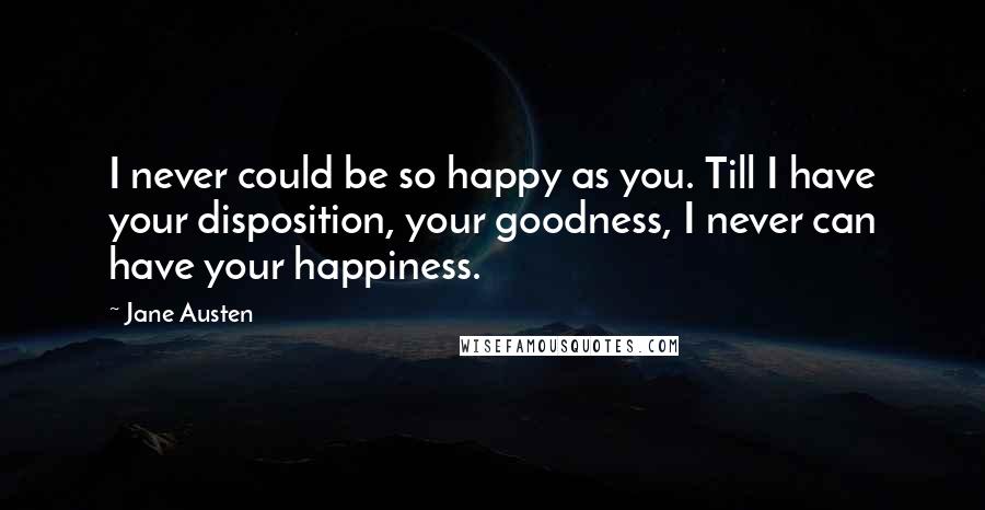 Jane Austen Quotes: I never could be so happy as you. Till I have your disposition, your goodness, I never can have your happiness.