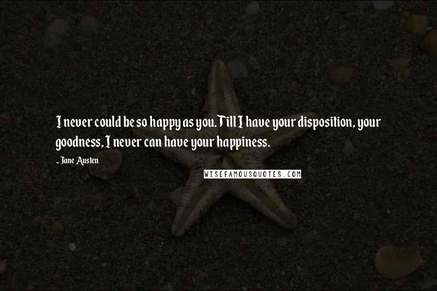 Jane Austen Quotes: I never could be so happy as you. Till I have your disposition, your goodness, I never can have your happiness.