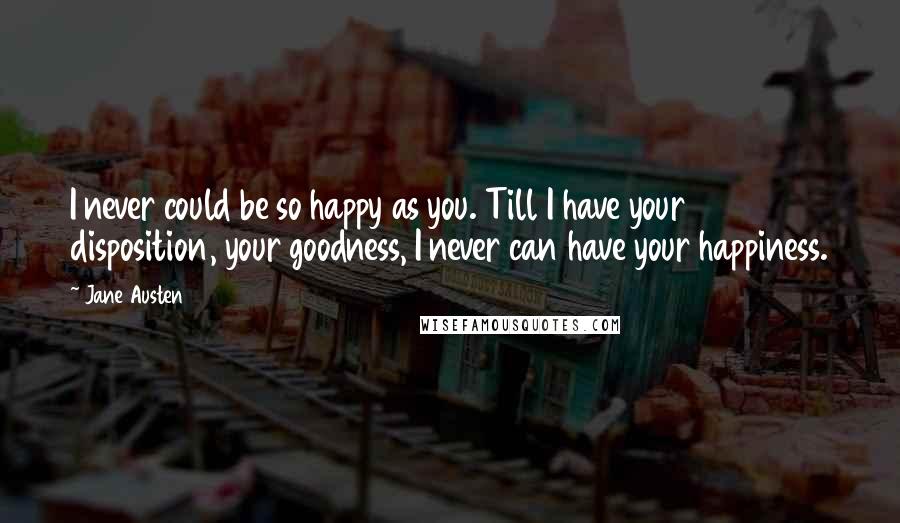 Jane Austen Quotes: I never could be so happy as you. Till I have your disposition, your goodness, I never can have your happiness.