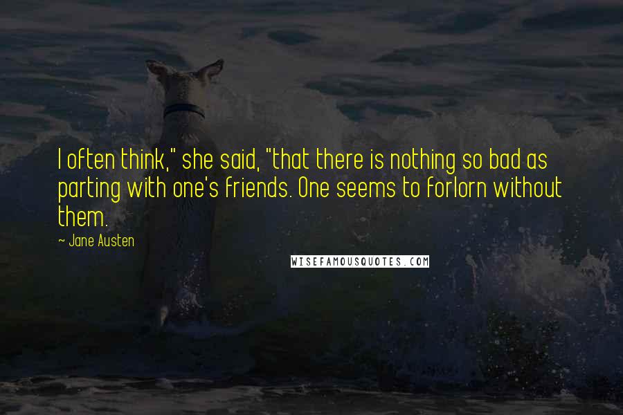 Jane Austen Quotes: I often think," she said, "that there is nothing so bad as parting with one's friends. One seems to forlorn without them.