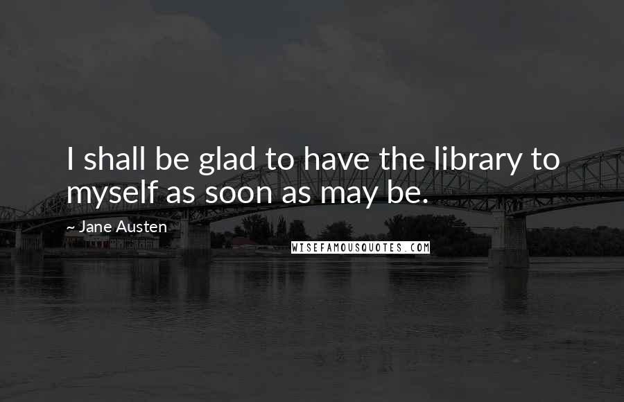 Jane Austen Quotes: I shall be glad to have the library to myself as soon as may be.