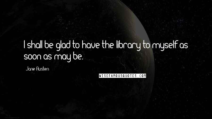 Jane Austen Quotes: I shall be glad to have the library to myself as soon as may be.