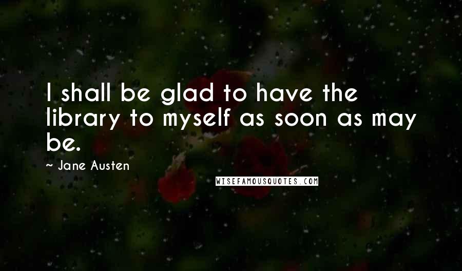 Jane Austen Quotes: I shall be glad to have the library to myself as soon as may be.