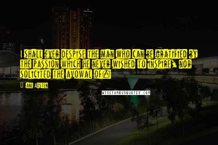 Jane Austen Quotes: I shall ever despise the man who can be gratified by the passion which he never wished to inspire, nor solicited the avowal of.