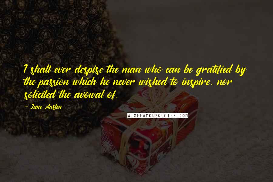 Jane Austen Quotes: I shall ever despise the man who can be gratified by the passion which he never wished to inspire, nor solicited the avowal of.