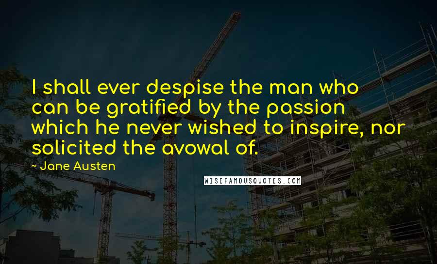 Jane Austen Quotes: I shall ever despise the man who can be gratified by the passion which he never wished to inspire, nor solicited the avowal of.