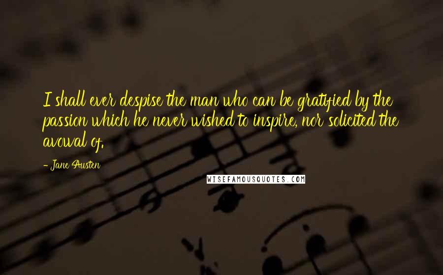 Jane Austen Quotes: I shall ever despise the man who can be gratified by the passion which he never wished to inspire, nor solicited the avowal of.