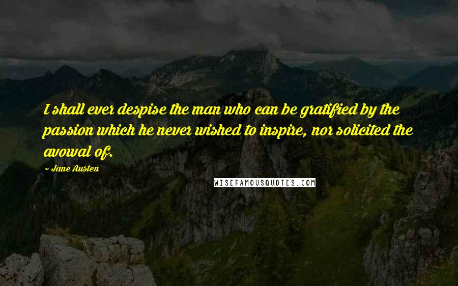 Jane Austen Quotes: I shall ever despise the man who can be gratified by the passion which he never wished to inspire, nor solicited the avowal of.