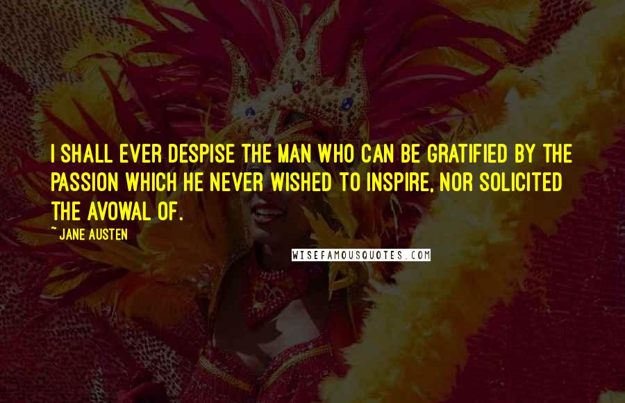 Jane Austen Quotes: I shall ever despise the man who can be gratified by the passion which he never wished to inspire, nor solicited the avowal of.