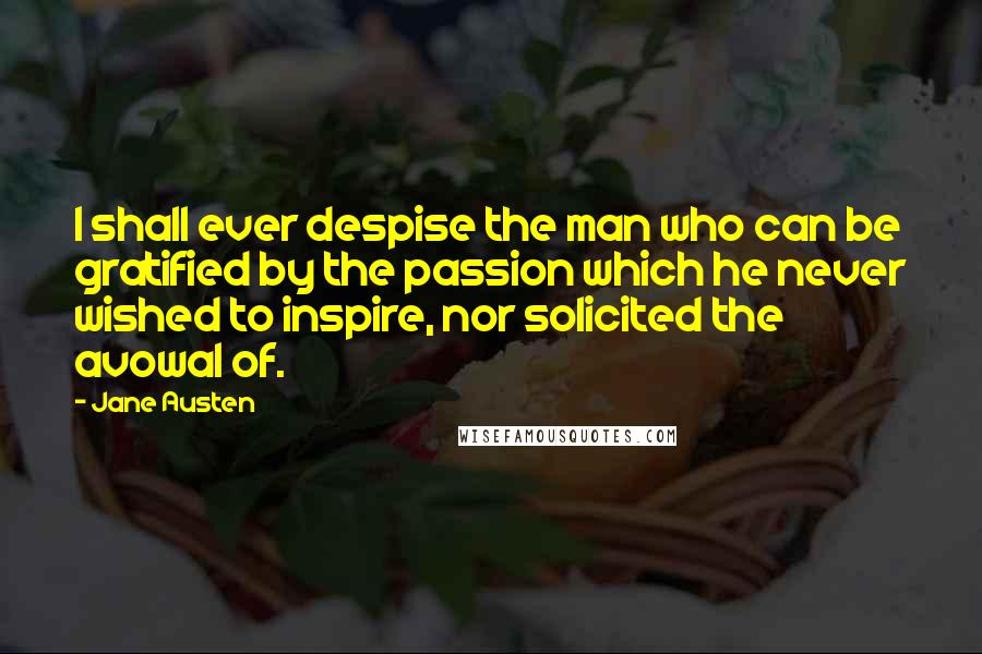 Jane Austen Quotes: I shall ever despise the man who can be gratified by the passion which he never wished to inspire, nor solicited the avowal of.