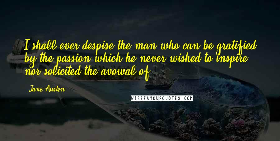 Jane Austen Quotes: I shall ever despise the man who can be gratified by the passion which he never wished to inspire, nor solicited the avowal of.