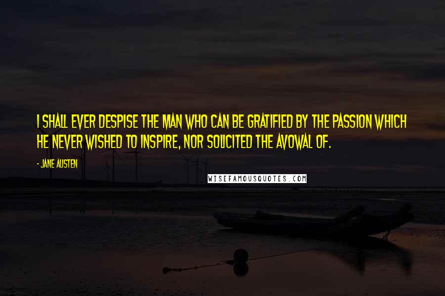 Jane Austen Quotes: I shall ever despise the man who can be gratified by the passion which he never wished to inspire, nor solicited the avowal of.