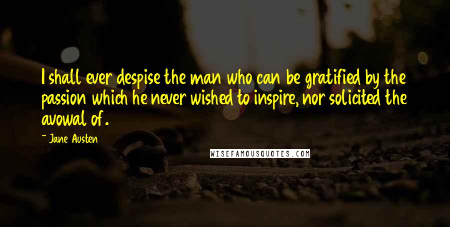 Jane Austen Quotes: I shall ever despise the man who can be gratified by the passion which he never wished to inspire, nor solicited the avowal of.