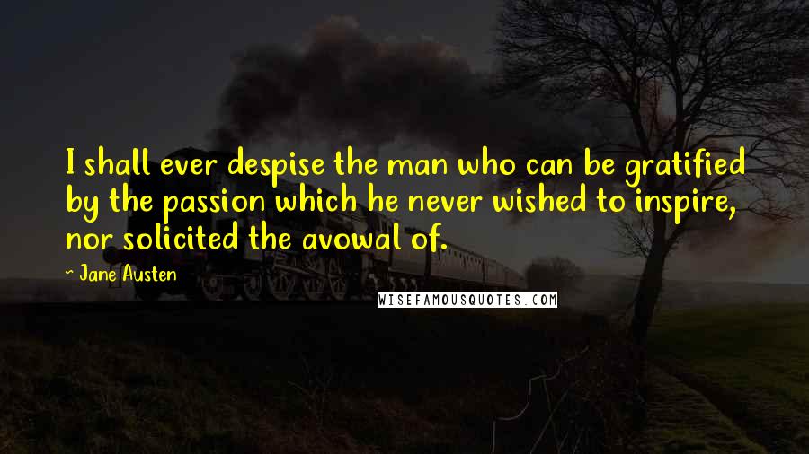 Jane Austen Quotes: I shall ever despise the man who can be gratified by the passion which he never wished to inspire, nor solicited the avowal of.