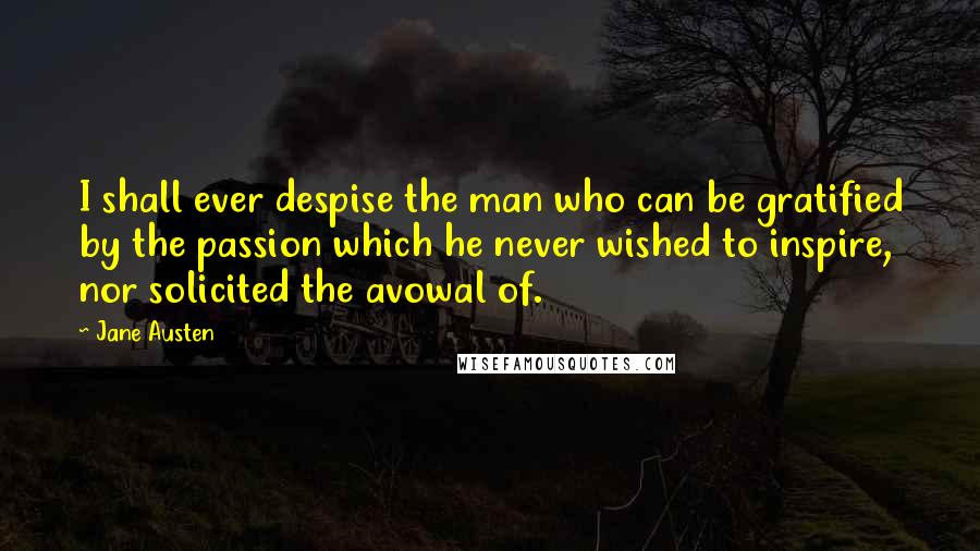 Jane Austen Quotes: I shall ever despise the man who can be gratified by the passion which he never wished to inspire, nor solicited the avowal of.