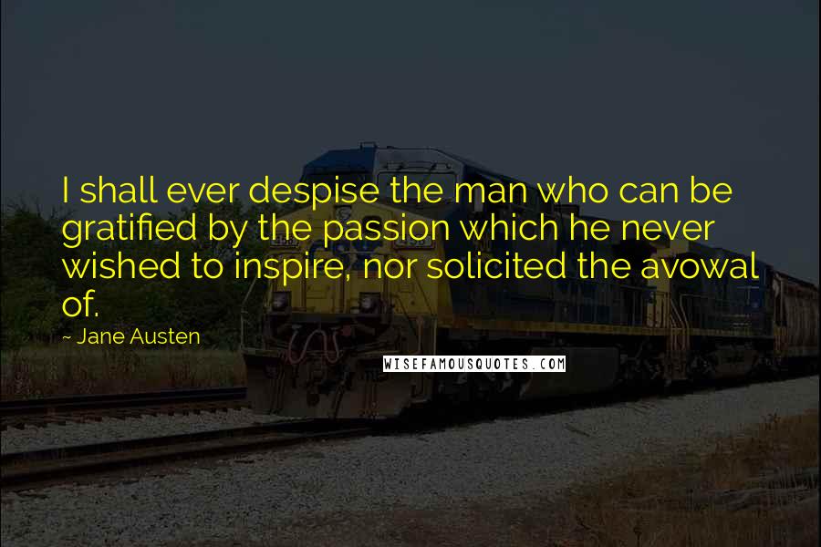 Jane Austen Quotes: I shall ever despise the man who can be gratified by the passion which he never wished to inspire, nor solicited the avowal of.