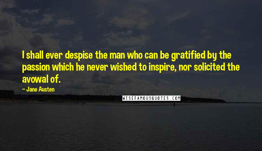 Jane Austen Quotes: I shall ever despise the man who can be gratified by the passion which he never wished to inspire, nor solicited the avowal of.