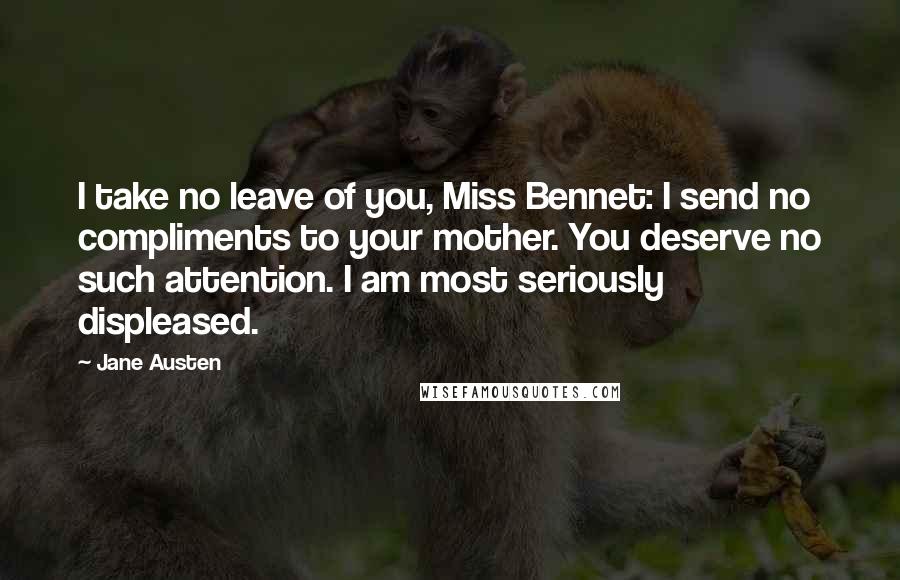 Jane Austen Quotes: I take no leave of you, Miss Bennet: I send no compliments to your mother. You deserve no such attention. I am most seriously displeased.