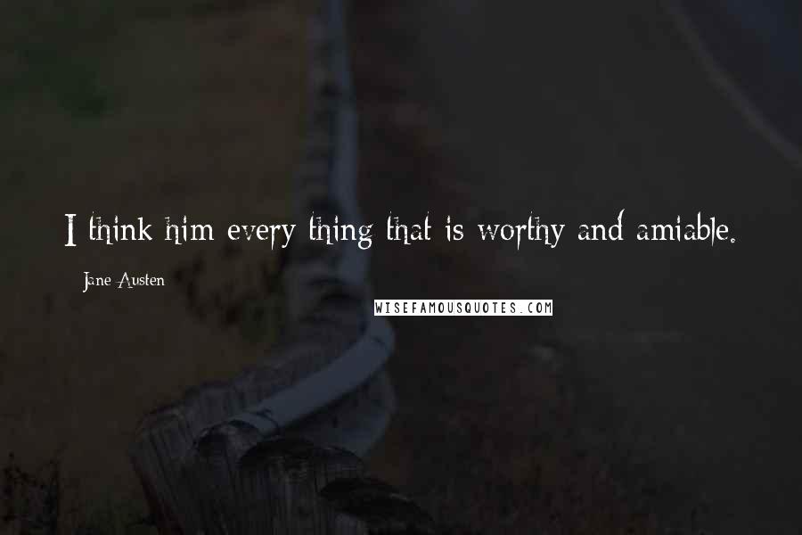 Jane Austen Quotes: I think him every thing that is worthy and amiable.