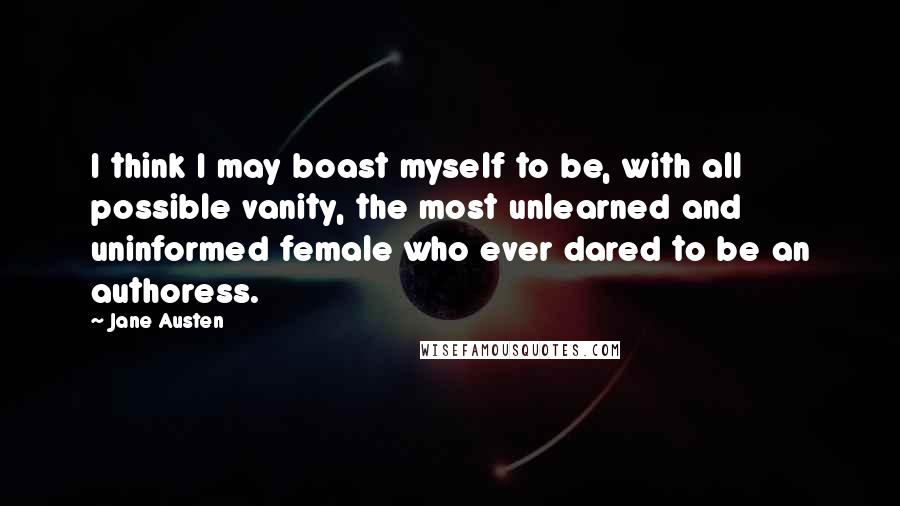 Jane Austen Quotes: I think I may boast myself to be, with all possible vanity, the most unlearned and uninformed female who ever dared to be an authoress.