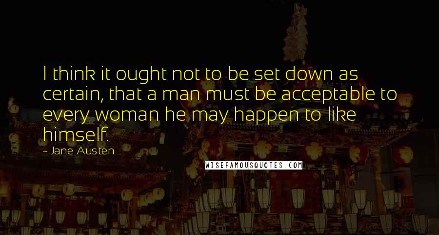 Jane Austen Quotes: I think it ought not to be set down as certain, that a man must be acceptable to every woman he may happen to like himself.