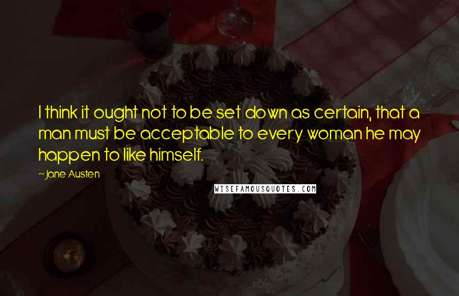 Jane Austen Quotes: I think it ought not to be set down as certain, that a man must be acceptable to every woman he may happen to like himself.