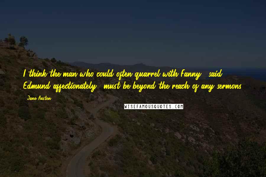 Jane Austen Quotes: I think the man who could often quarrel with Fanny," said Edmund affectionately, "must be beyond the reach of any sermons.