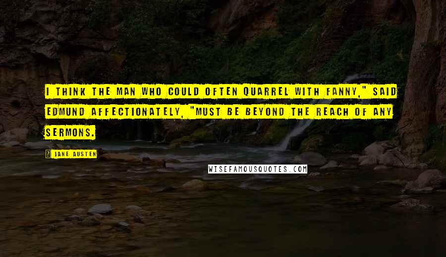 Jane Austen Quotes: I think the man who could often quarrel with Fanny," said Edmund affectionately, "must be beyond the reach of any sermons.