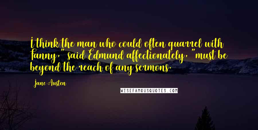 Jane Austen Quotes: I think the man who could often quarrel with Fanny," said Edmund affectionately, "must be beyond the reach of any sermons.